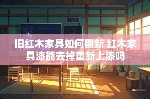 旧红木家具如何翻新 红木家具漆能去掉重新上漆吗