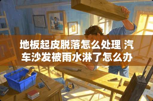 地板起皮脱落怎么处理 汽车沙发被雨水淋了怎么办