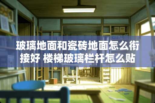 玻璃地面和瓷砖地面怎么衔接好 楼梯玻璃栏杆怎么贴砖