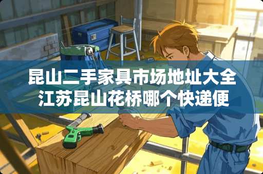 昆山二手家具市场地址大全 江苏昆山花桥哪个快递便宜服务好?谢谢