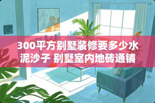 300平方别墅装修要多少水泥沙子 别墅室内地砖通铺用多大砖好