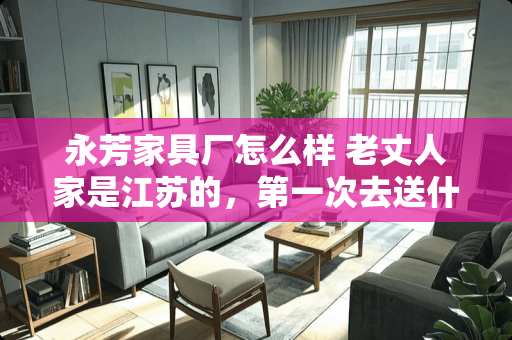 永芳家具厂怎么样 老丈人家是江苏的，第一次去送什么礼和酒比较好
