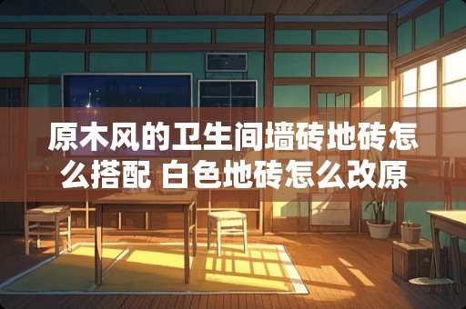 原木风的卫生间墙砖地砖怎么搭配 白色地砖怎么改原木风