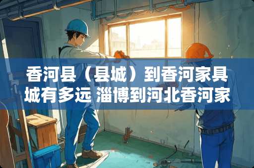 香河县（县城）到香河家具城有多远 淄博到河北香河家具城多少公里