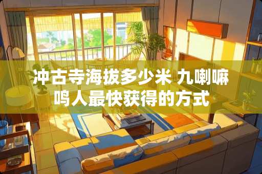 冲古寺海拔多少米 九**鸣人最快获得的方式 冲古寺海拔多少米 九**鸣人最快获得的方式