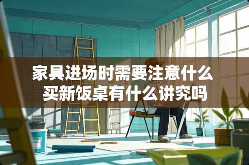 家具进场时需要注意什么 买新饭桌有什么讲究吗