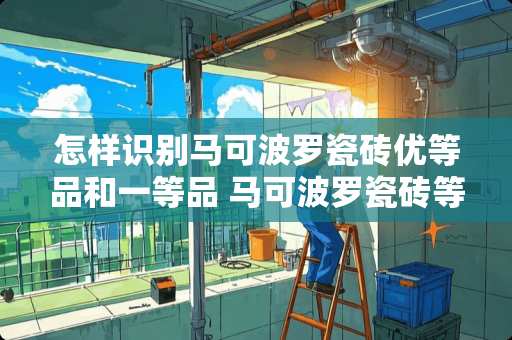 怎样识别马可波罗瓷砖优等品和一等品 马可波罗瓷砖等级怎么区分