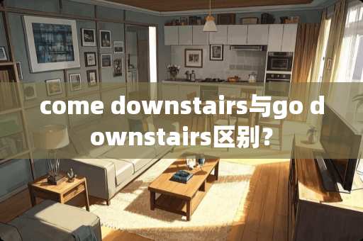 come downstairs与go downstairs区别？