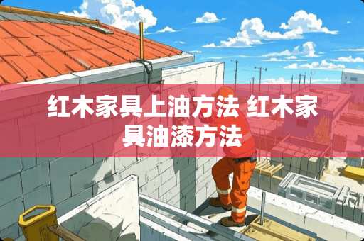 红木家具上油方法 红木家具油漆方法