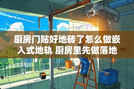 厨房门贴好地砖了怎么做嵌入式地轨 厨房里先做落地柜体还是先铺地砖