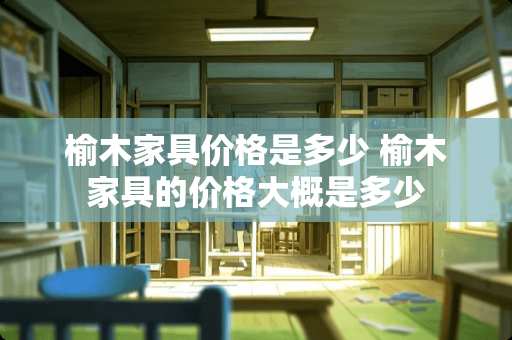 榆木家具价格是多少 榆木家具的价格大概是多少