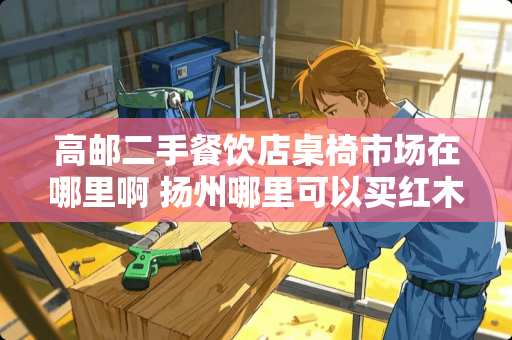 高邮二手餐饮店桌椅市场在哪里啊 扬州哪里可以买红木手串