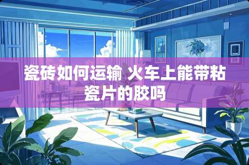 瓷砖如何运输 火车上能带粘瓷片的胶吗