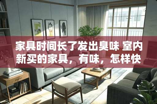 家具时间长了发出臭味 室内新买的家具，有味，怎样快速去除
