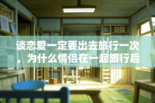 谈恋爱一定要出去旅行一次，为什么情侣在一起旅行后容易分手？