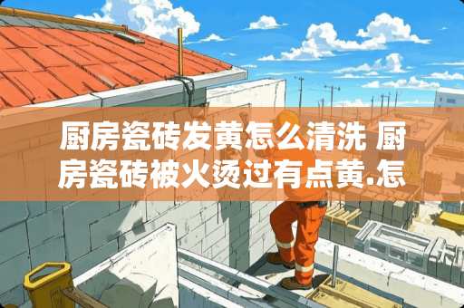 厨房瓷砖发黄怎么清洗 厨房瓷砖被火烫过有点黄.怎样清除