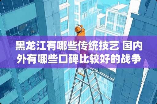 黑龙江有哪些传统技艺 国内外有哪些口碑比较好的战争片