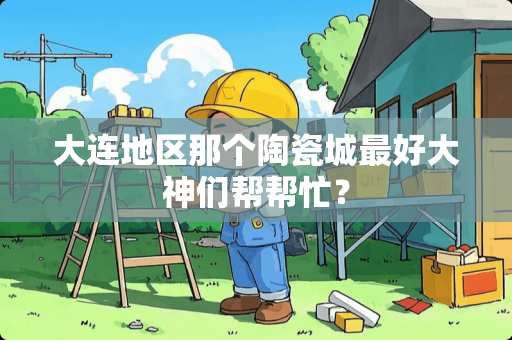 大连地区那个陶瓷城最好大神们帮帮忙？