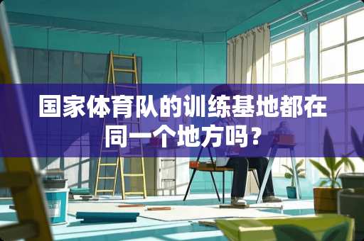 国家体育队的训练基地都在同一个地方吗？