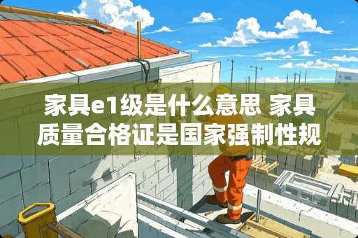 家具e1级是什么意思 家具质量合格证是国家强制性规定吗