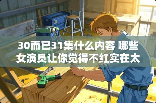 30而已31集什么内容 哪些女演员让你觉得不红实在太可惜了