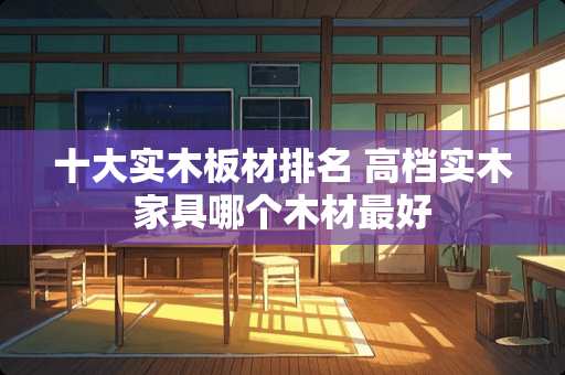 十大实木板材排名 高档实木家具哪个木材最好