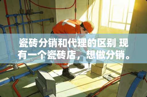 瓷砖分销和代理的区别 现有一个瓷砖店，想做分销。请问去***