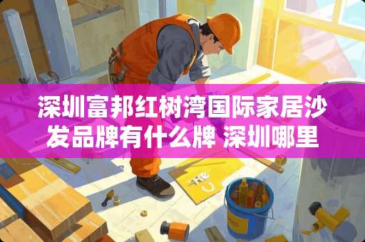 深圳富邦红树湾国际家居沙发品牌有什么牌 深圳哪里买家具便宜