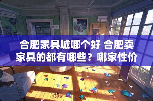 合肥家具城哪个好 合肥卖家具的都有哪些？哪家性价比最高