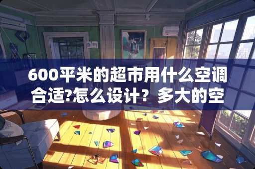 600平米的超市用什么空调合适?怎么设计？多大的空调 在自己的卧室应该放什么香熏