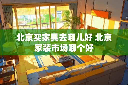 北京买家具去哪儿好 北京家装市场哪个好