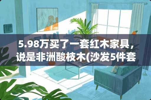 5.98万买了一套红木家具，说是非洲酸枝木(沙发5件套，床三件套，餐桌7件套)，这个价格是真的吗 红木家具运费一般多少