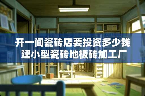 开一间瓷砖店要投资多少钱 建小型瓷砖地板砖加工厂需要多少资金投入