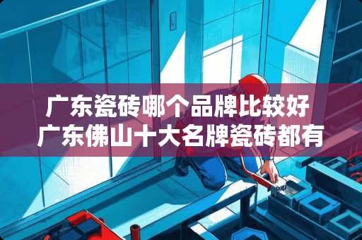 广东瓷砖哪个品牌比较好 广东佛山十大名牌瓷砖都有哪些?求推荐