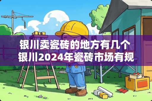 银川卖瓷砖的地方有几个 银川2024年瓷砖市场有规划吗