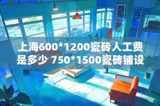 上海600*1200瓷砖人工费是多少 750*1500瓷砖铺设贵吗