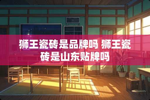 狮王瓷砖是品牌吗 狮王瓷砖是山东贴牌吗