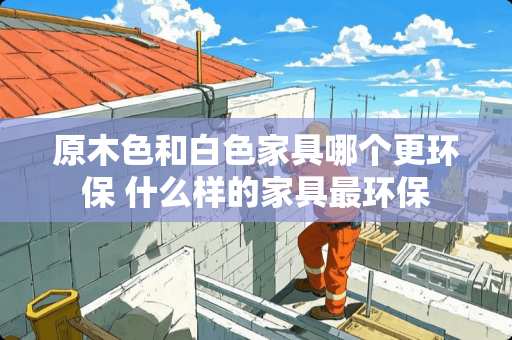 原木色和白色家具哪个更环保 什么样的家具最环保