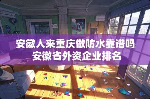 安徽人来重庆做防水靠谱吗 安徽省外资企业排名