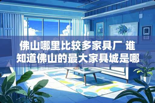 佛山哪里比较多家具厂 谁知道佛山的最大家具城是哪个