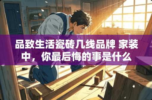 品致生活瓷砖几线品牌 家装中，你最后悔的事是什么