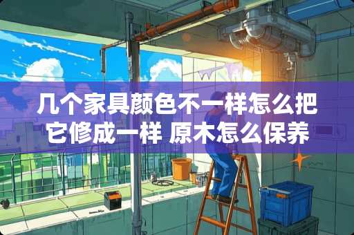 几个家具颜色不一样怎么把它修成一样 原木怎么保养