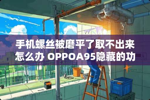 手机螺丝被磨平了取不出来怎么办 OPPOA95隐藏的功能