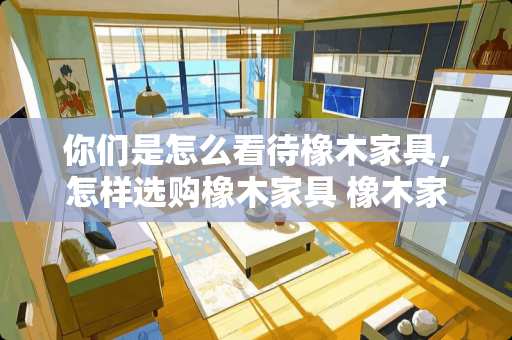 你们是怎么看待橡木家具，怎样选购橡木家具 橡木家具木材十大排名