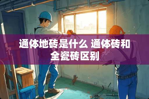 通体地砖是什么 通体砖和全瓷砖区别