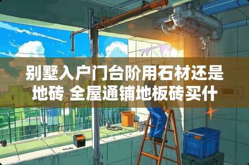 别墅入户门台阶用石材还是地砖 全屋通铺地板砖买什么样的好