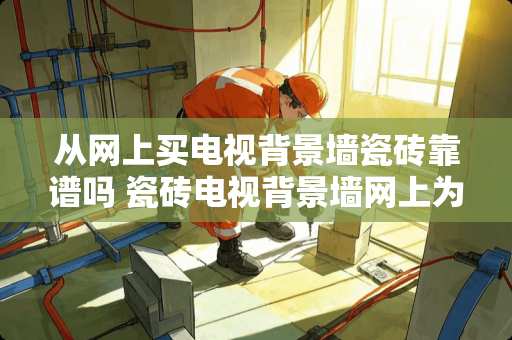 从网上买电视背景墙瓷砖靠谱吗 瓷砖电视背景墙网上为什么卖的那么便宜，实体店里卖的贵