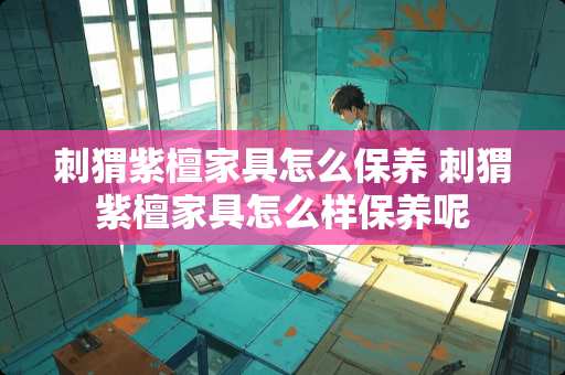 刺猬紫檀家具怎么保养 刺猬紫檀家具怎么样保养呢