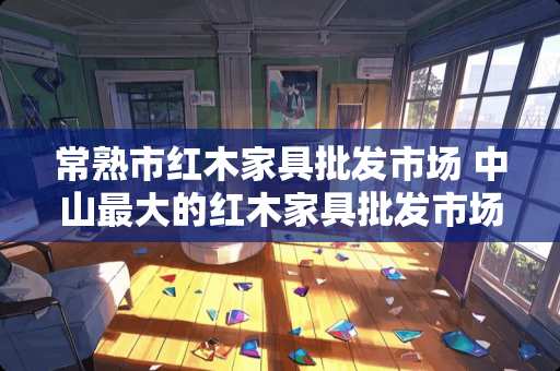 常熟市红木家具批发市场 中山最大的红木家具批发市场