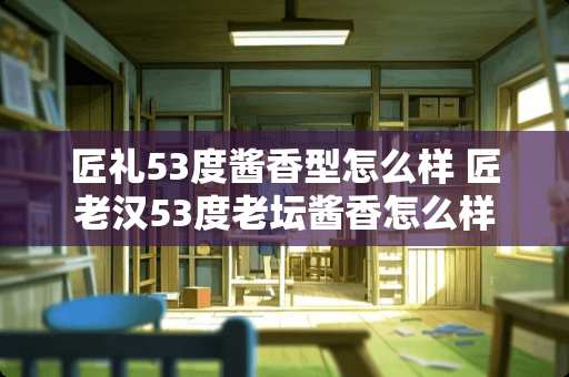 匠礼53度酱香型怎么样 匠老汉53度老坛酱香怎么样